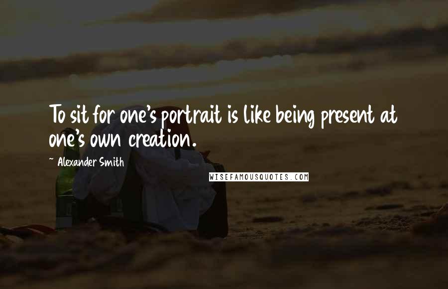 Alexander Smith Quotes: To sit for one's portrait is like being present at one's own creation.