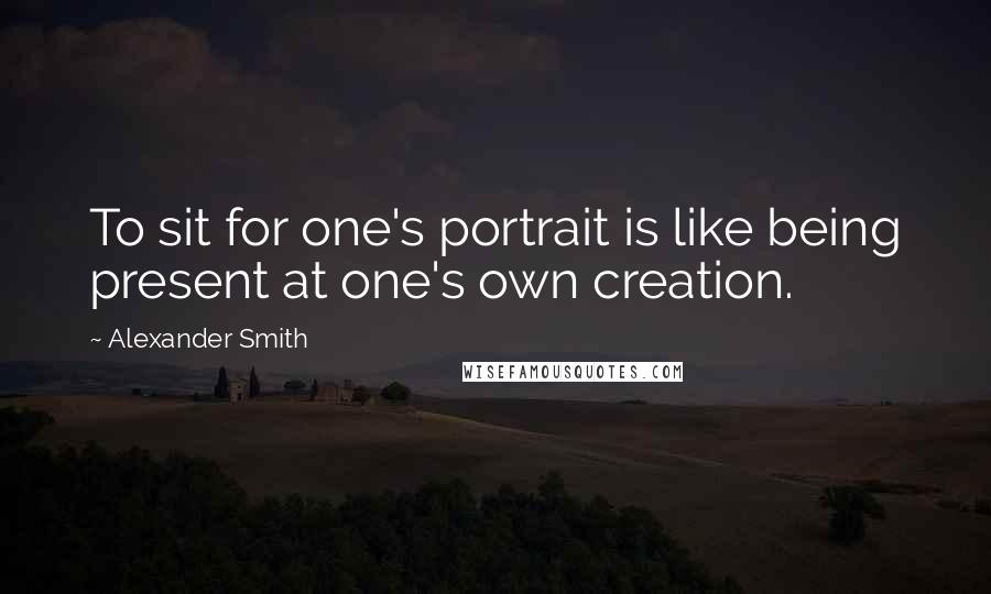 Alexander Smith Quotes: To sit for one's portrait is like being present at one's own creation.