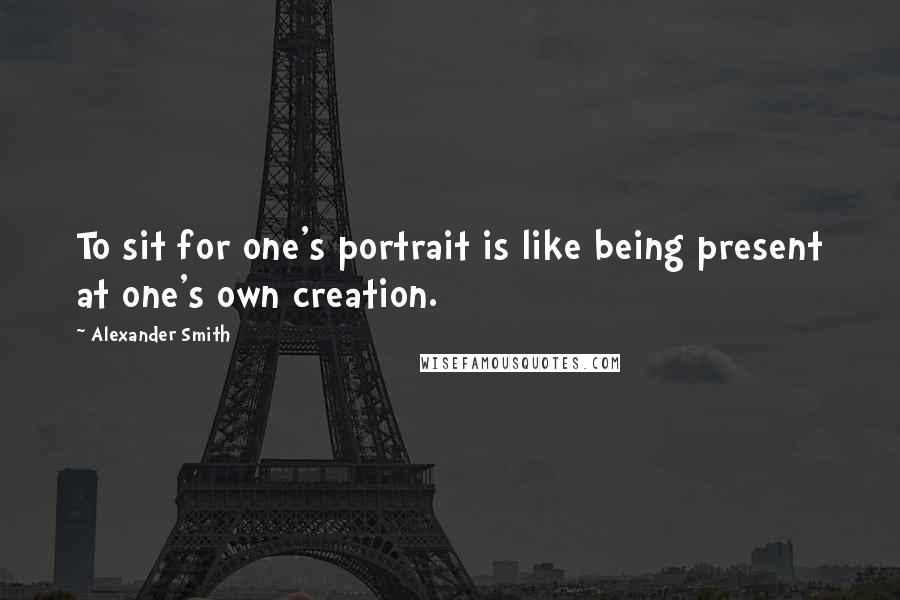 Alexander Smith Quotes: To sit for one's portrait is like being present at one's own creation.