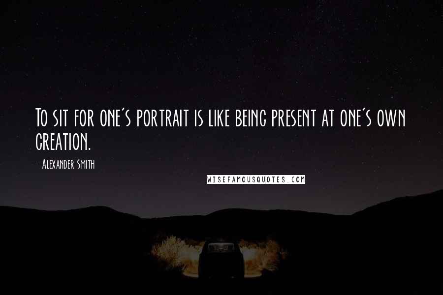 Alexander Smith Quotes: To sit for one's portrait is like being present at one's own creation.