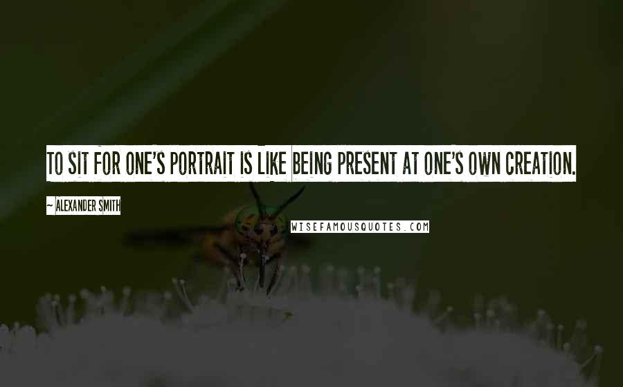 Alexander Smith Quotes: To sit for one's portrait is like being present at one's own creation.