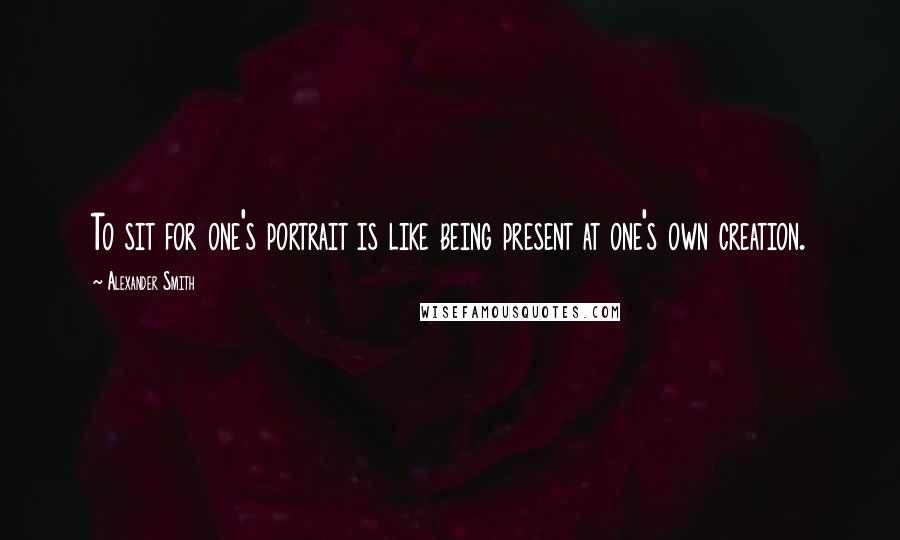 Alexander Smith Quotes: To sit for one's portrait is like being present at one's own creation.