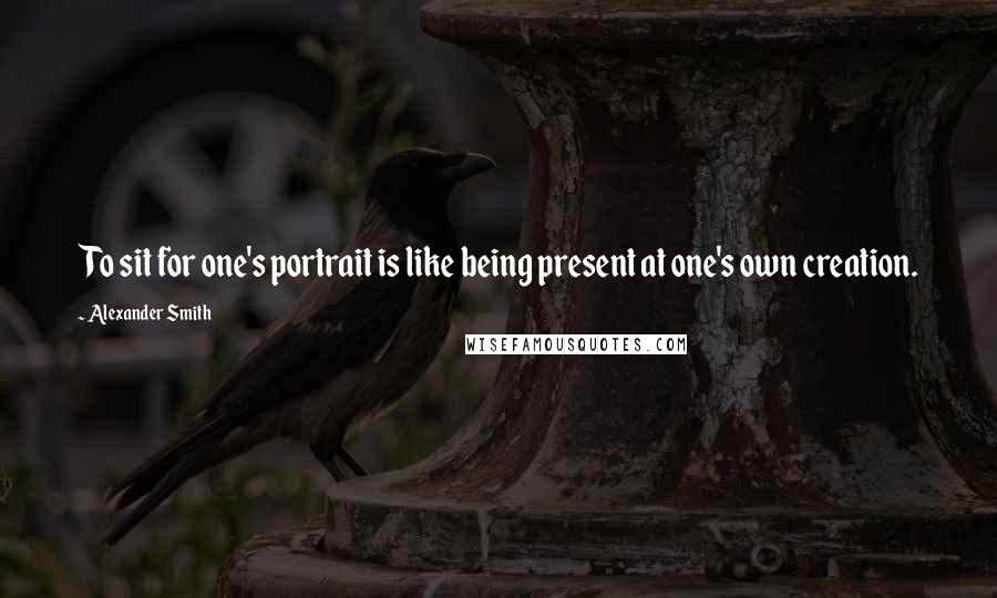 Alexander Smith Quotes: To sit for one's portrait is like being present at one's own creation.