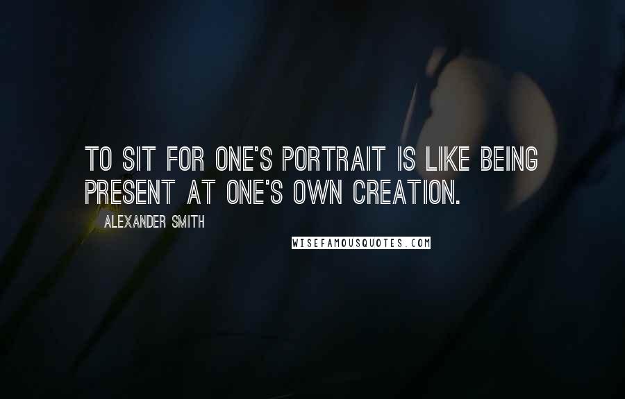 Alexander Smith Quotes: To sit for one's portrait is like being present at one's own creation.