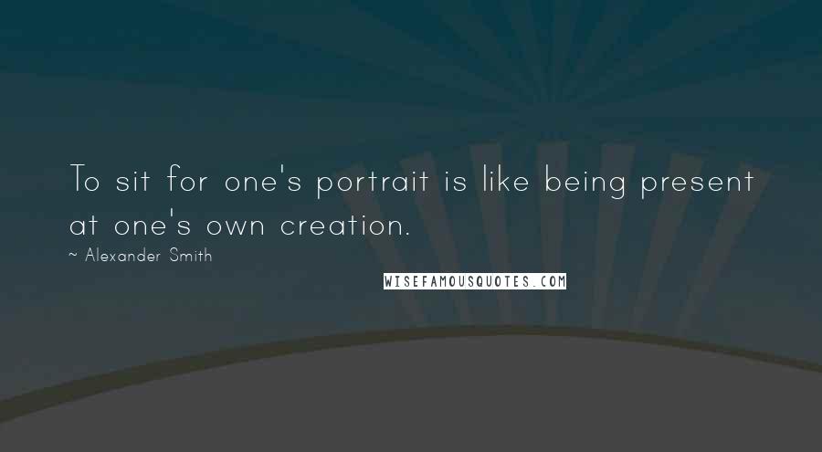 Alexander Smith Quotes: To sit for one's portrait is like being present at one's own creation.
