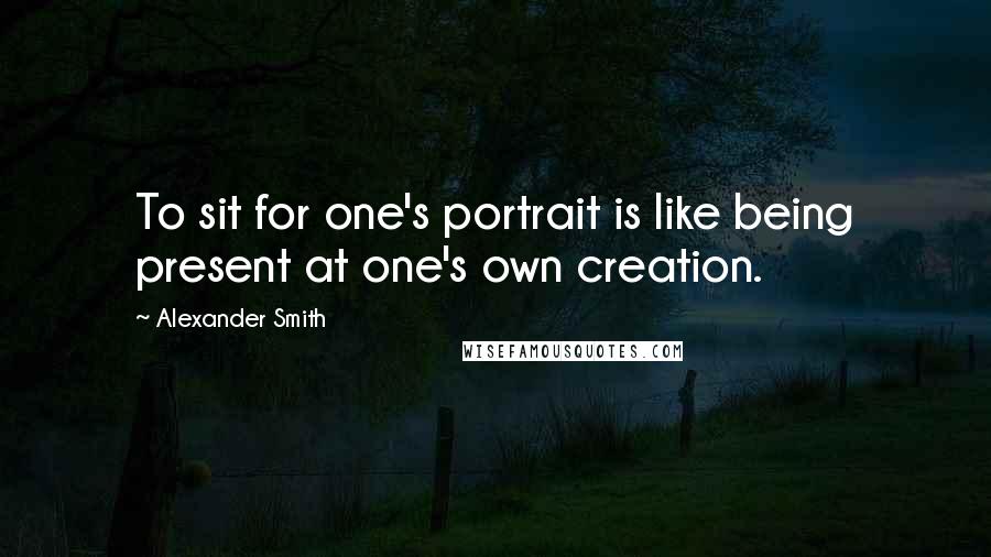 Alexander Smith Quotes: To sit for one's portrait is like being present at one's own creation.