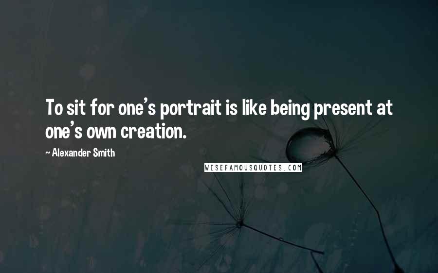 Alexander Smith Quotes: To sit for one's portrait is like being present at one's own creation.