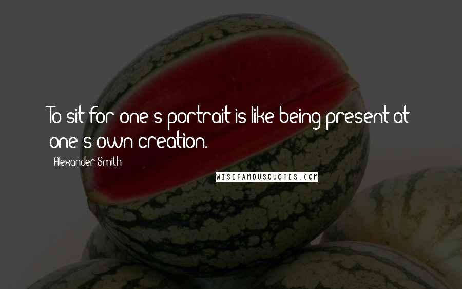 Alexander Smith Quotes: To sit for one's portrait is like being present at one's own creation.