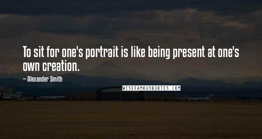 Alexander Smith Quotes: To sit for one's portrait is like being present at one's own creation.