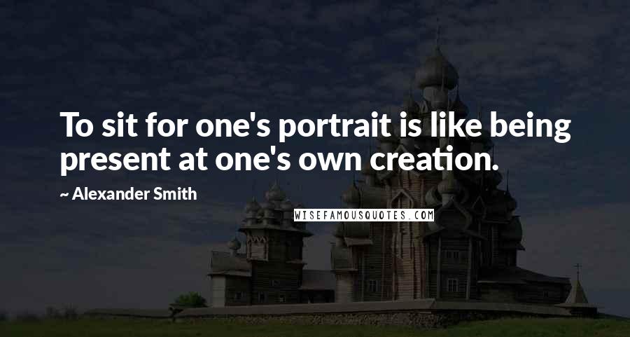 Alexander Smith Quotes: To sit for one's portrait is like being present at one's own creation.