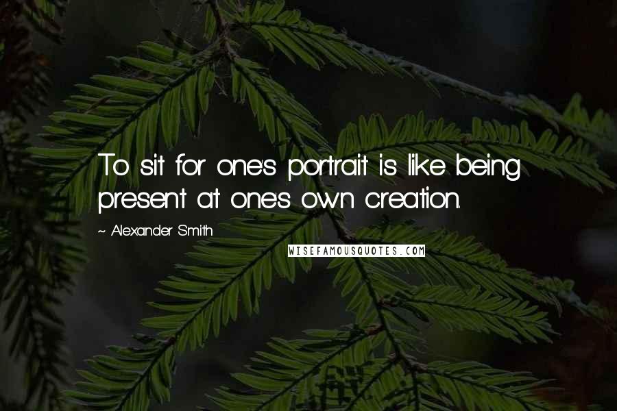 Alexander Smith Quotes: To sit for one's portrait is like being present at one's own creation.