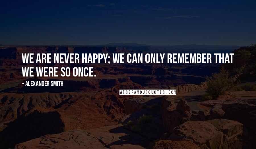 Alexander Smith Quotes: We are never happy; we can only remember that we were so once.