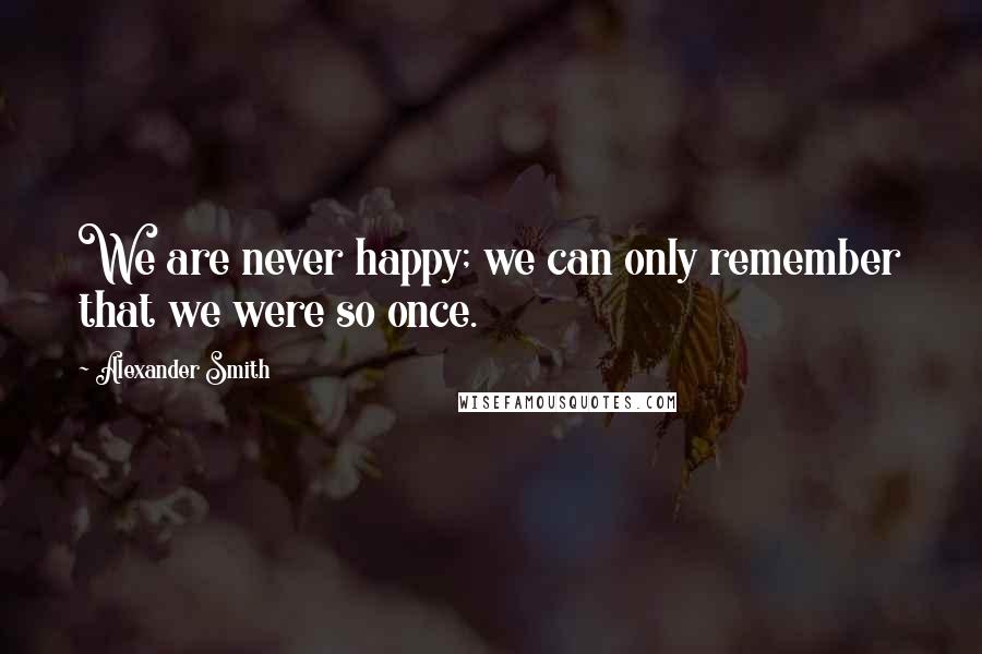 Alexander Smith Quotes: We are never happy; we can only remember that we were so once.