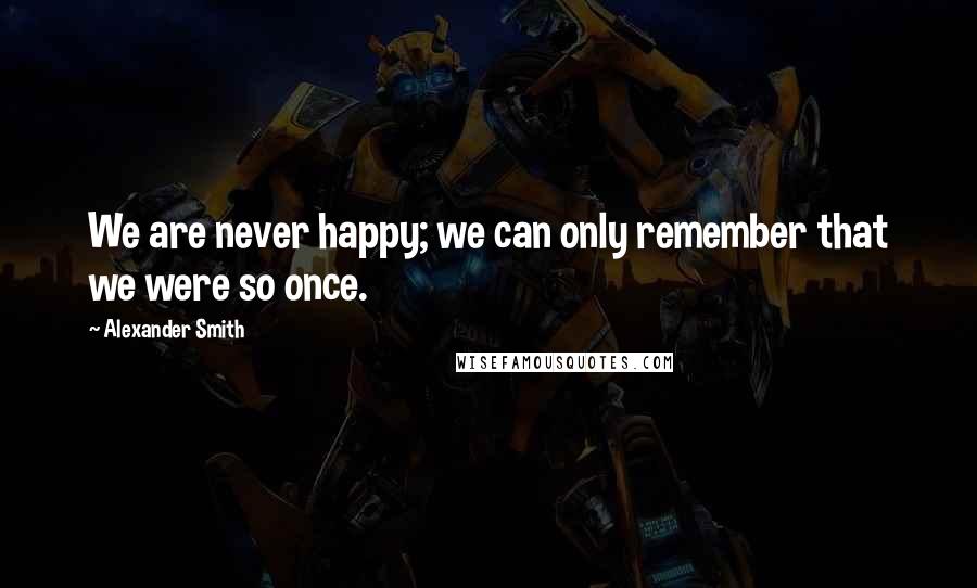 Alexander Smith Quotes: We are never happy; we can only remember that we were so once.