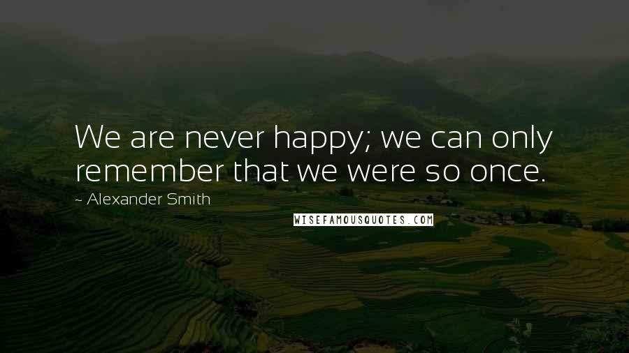 Alexander Smith Quotes: We are never happy; we can only remember that we were so once.