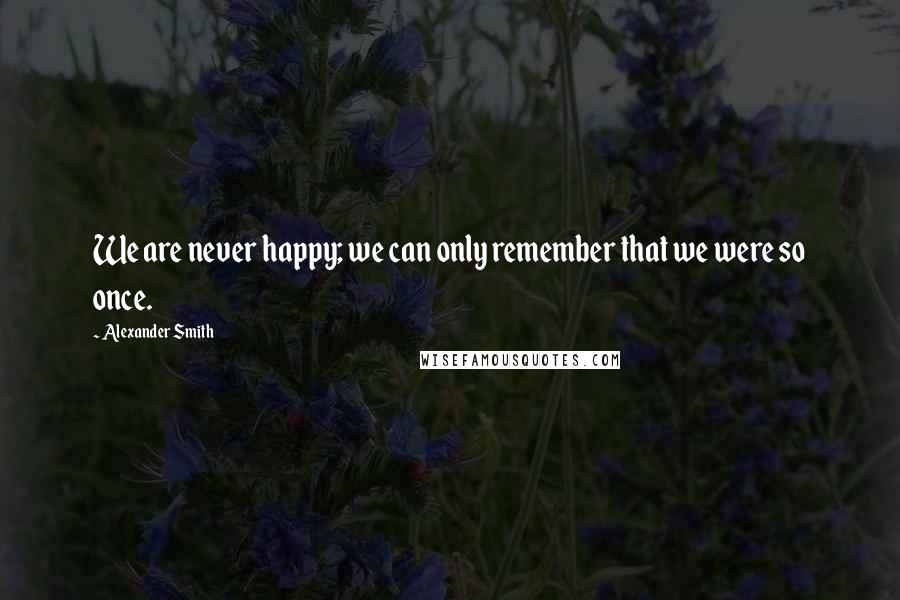 Alexander Smith Quotes: We are never happy; we can only remember that we were so once.