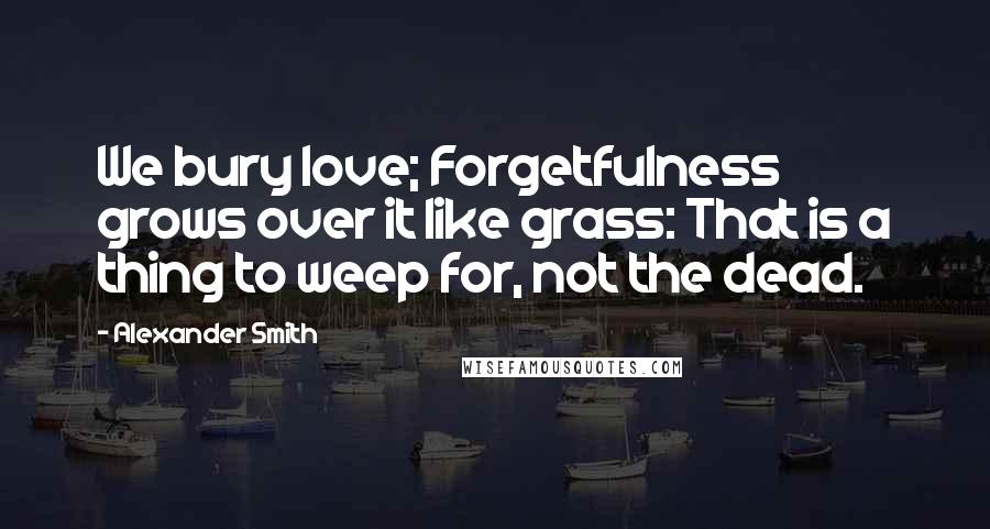 Alexander Smith Quotes: We bury love; Forgetfulness grows over it like grass: That is a thing to weep for, not the dead.