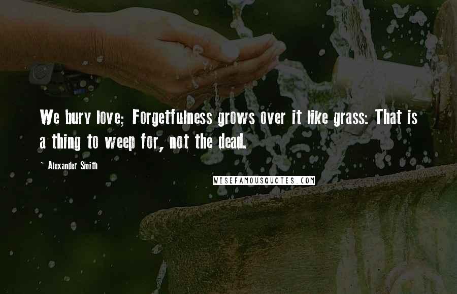 Alexander Smith Quotes: We bury love; Forgetfulness grows over it like grass: That is a thing to weep for, not the dead.