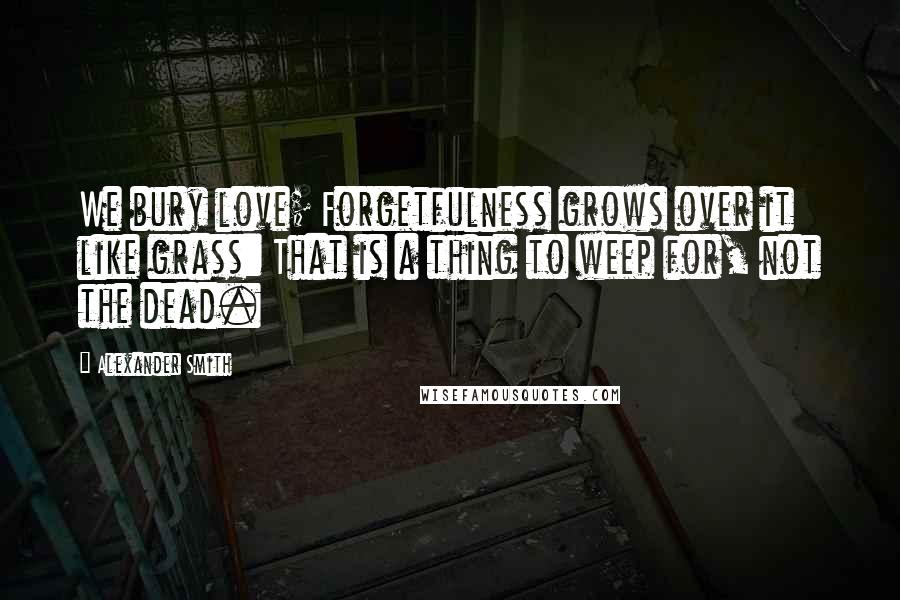 Alexander Smith Quotes: We bury love; Forgetfulness grows over it like grass: That is a thing to weep for, not the dead.