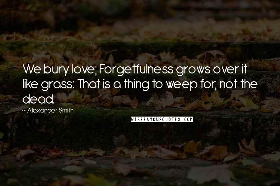 Alexander Smith Quotes: We bury love; Forgetfulness grows over it like grass: That is a thing to weep for, not the dead.