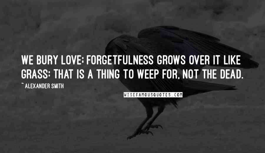 Alexander Smith Quotes: We bury love; Forgetfulness grows over it like grass: That is a thing to weep for, not the dead.