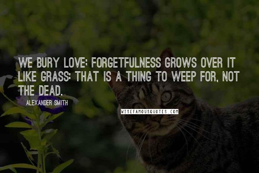Alexander Smith Quotes: We bury love; Forgetfulness grows over it like grass: That is a thing to weep for, not the dead.