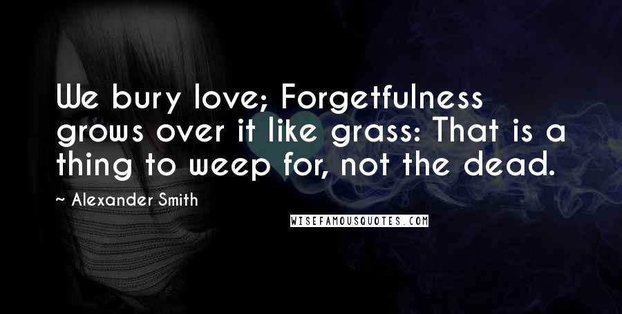 Alexander Smith Quotes: We bury love; Forgetfulness grows over it like grass: That is a thing to weep for, not the dead.