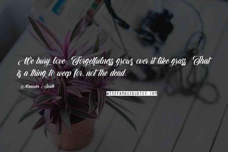 Alexander Smith Quotes: We bury love; Forgetfulness grows over it like grass: That is a thing to weep for, not the dead.