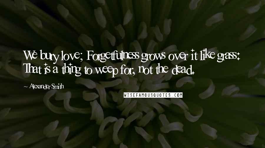 Alexander Smith Quotes: We bury love; Forgetfulness grows over it like grass: That is a thing to weep for, not the dead.