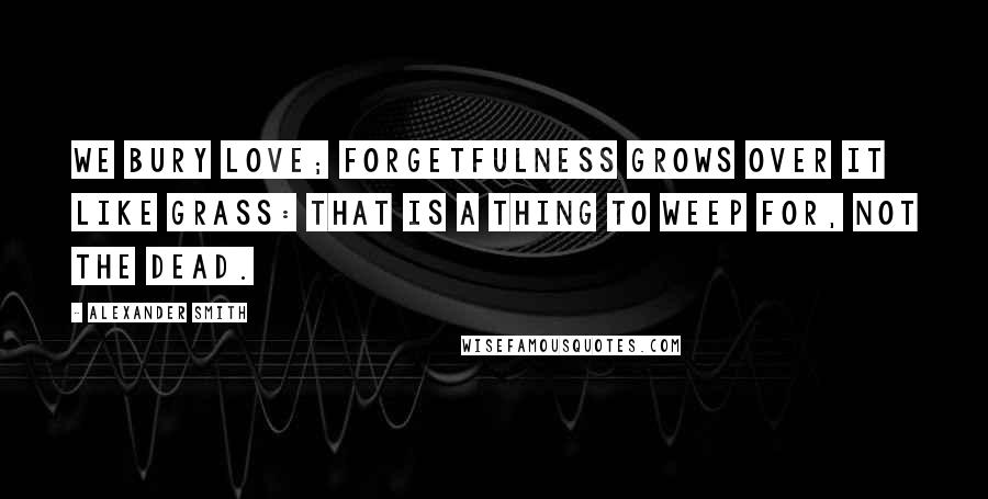 Alexander Smith Quotes: We bury love; Forgetfulness grows over it like grass: That is a thing to weep for, not the dead.