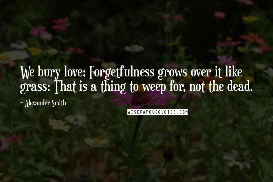 Alexander Smith Quotes: We bury love; Forgetfulness grows over it like grass: That is a thing to weep for, not the dead.