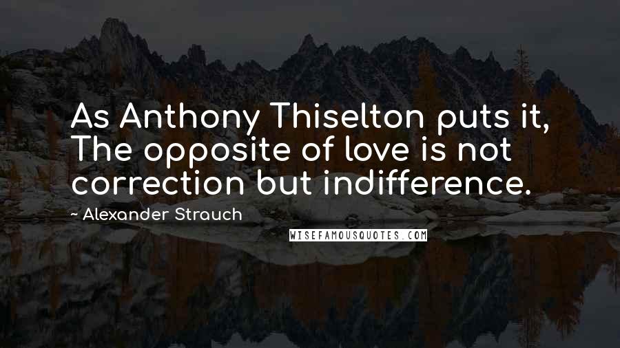 Alexander Strauch Quotes: As Anthony Thiselton puts it, The opposite of love is not correction but indifference.