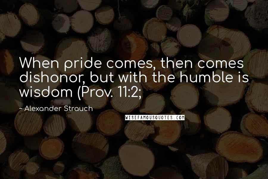 Alexander Strauch Quotes: When pride comes, then comes dishonor, but with the humble is wisdom (Prov. 11:2;