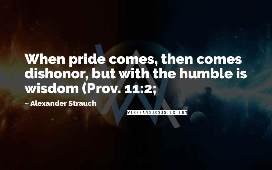 Alexander Strauch Quotes: When pride comes, then comes dishonor, but with the humble is wisdom (Prov. 11:2;