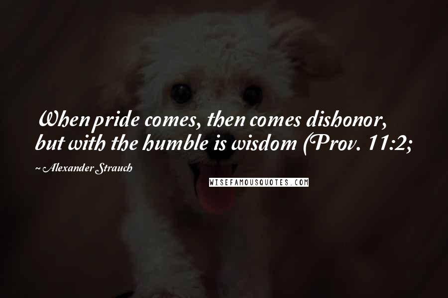 Alexander Strauch Quotes: When pride comes, then comes dishonor, but with the humble is wisdom (Prov. 11:2;