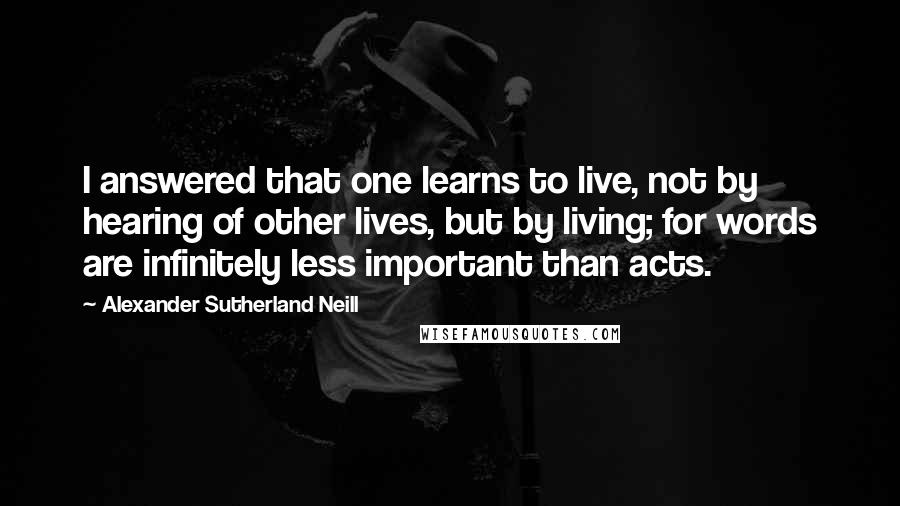 Alexander Sutherland Neill Quotes: I answered that one learns to live, not by hearing of other lives, but by living; for words are infinitely less important than acts.