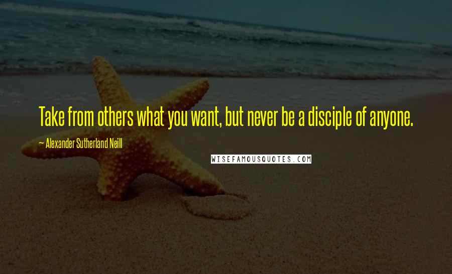 Alexander Sutherland Neill Quotes: Take from others what you want, but never be a disciple of anyone.