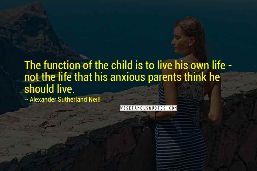 Alexander Sutherland Neill Quotes: The function of the child is to live his own life - not the life that his anxious parents think he should live.