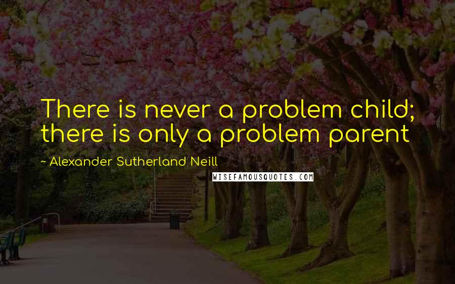 Alexander Sutherland Neill Quotes: There is never a problem child; there is only a problem parent