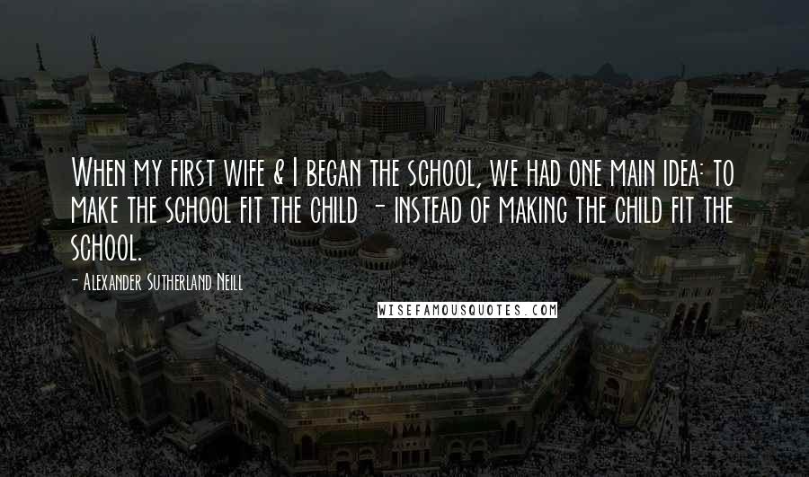 Alexander Sutherland Neill Quotes: When my first wife & I began the school, we had one main idea: to make the school fit the child - instead of making the child fit the school.