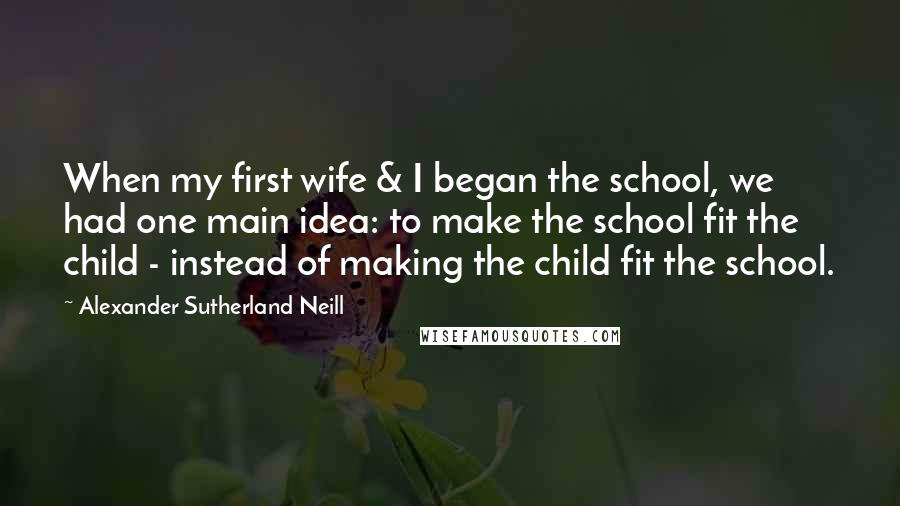 Alexander Sutherland Neill Quotes: When my first wife & I began the school, we had one main idea: to make the school fit the child - instead of making the child fit the school.