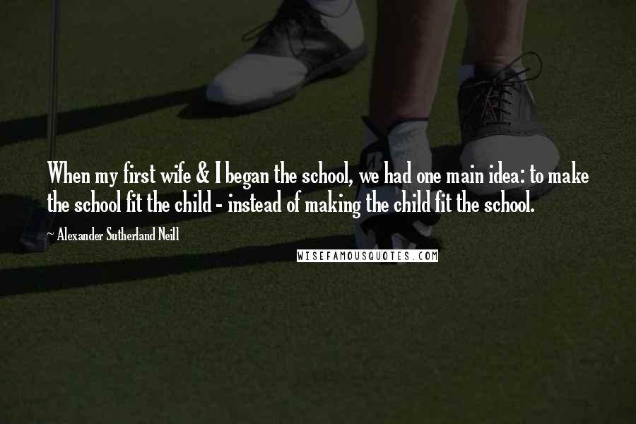 Alexander Sutherland Neill Quotes: When my first wife & I began the school, we had one main idea: to make the school fit the child - instead of making the child fit the school.