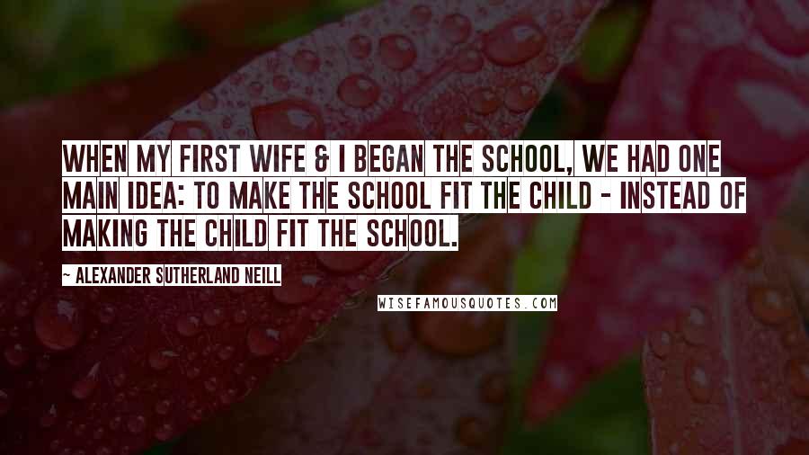 Alexander Sutherland Neill Quotes: When my first wife & I began the school, we had one main idea: to make the school fit the child - instead of making the child fit the school.