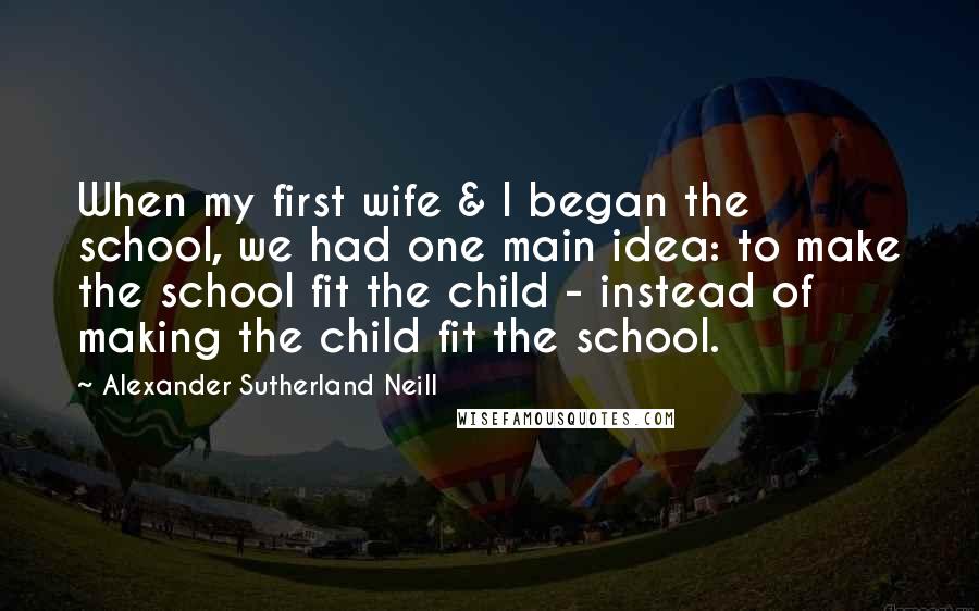 Alexander Sutherland Neill Quotes: When my first wife & I began the school, we had one main idea: to make the school fit the child - instead of making the child fit the school.