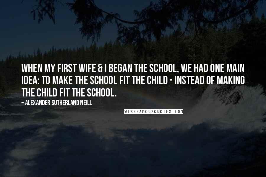 Alexander Sutherland Neill Quotes: When my first wife & I began the school, we had one main idea: to make the school fit the child - instead of making the child fit the school.