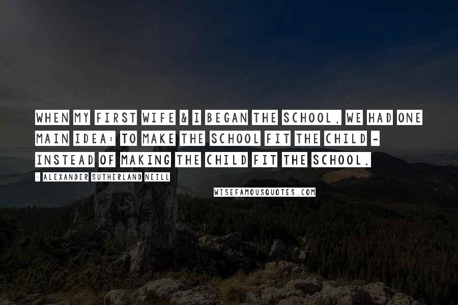 Alexander Sutherland Neill Quotes: When my first wife & I began the school, we had one main idea: to make the school fit the child - instead of making the child fit the school.