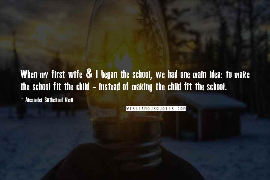 Alexander Sutherland Neill Quotes: When my first wife & I began the school, we had one main idea: to make the school fit the child - instead of making the child fit the school.