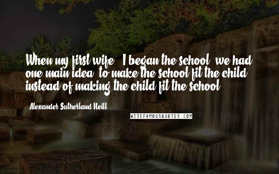 Alexander Sutherland Neill Quotes: When my first wife & I began the school, we had one main idea: to make the school fit the child - instead of making the child fit the school.