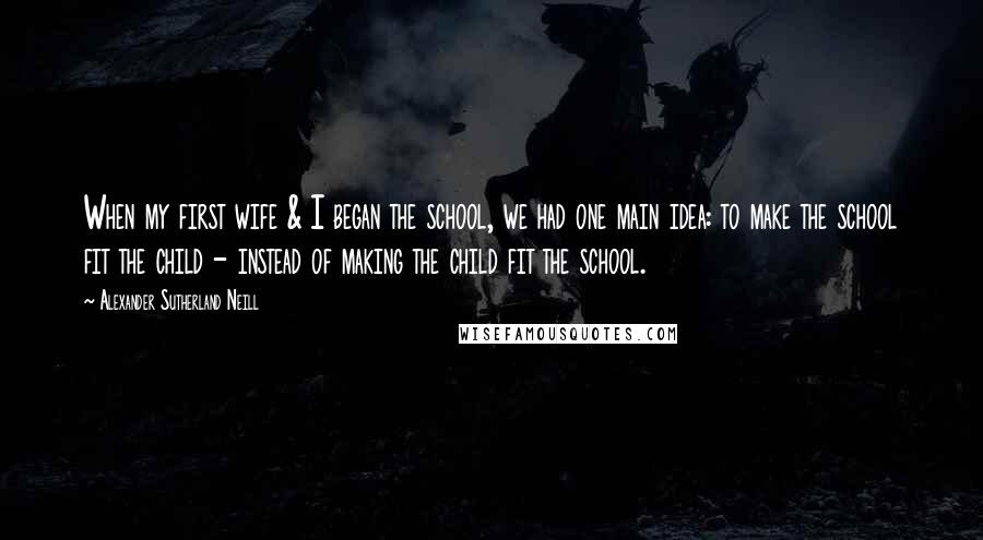 Alexander Sutherland Neill Quotes: When my first wife & I began the school, we had one main idea: to make the school fit the child - instead of making the child fit the school.