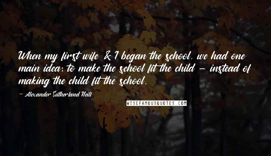 Alexander Sutherland Neill Quotes: When my first wife & I began the school, we had one main idea: to make the school fit the child - instead of making the child fit the school.